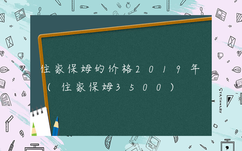 住家保姆的价格2019年 (住家保姆3500)